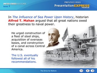 Chapter 25 Section 1
The Cold War Begins
Section 1
The Drive for Reform
In The Influence of Sea Power Upon History, historian
Alfred T. Mahan argued that all great nations owed
their greatness to naval power.
He urged construction of
a fleet of steel ships,
acquisition of overseas
bases, and construction
of a canal across Central
America.
The U.S. eventually
followed all of his
recommendations.
 