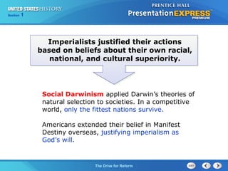 Chapter 25 Section 1
The Cold War Begins
Section 1
The Drive for Reform
Social Darwinism applied Darwin’s theories of
natural selection to societies. In a competitive
world, only the fittest nations survive.
Americans extended their belief in Manifest
Destiny overseas, justifying imperialism as
God’s will.
Imperialists justified their actions
based on beliefs about their own racial,
national, and cultural superiority.
 