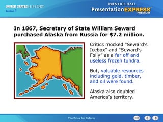 Chapter 25 Section 1
The Cold War Begins
Section 1
The Drive for Reform
Critics mocked “Seward’s
Icebox” and “Seward’s
Folly” as a far off and
useless frozen tundra.
But, valuable resources
including gold, timber,
and oil were found.
Alaska also doubled
America’s territory.
In 1867, Secretary of State William Seward
purchased Alaska from Russia for $7.2 million.
 