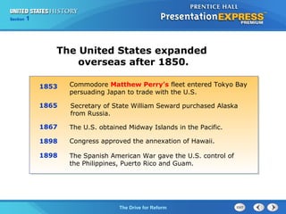 Chapter 25 Section 1
The Cold War Begins
Section 1
The Drive for Reform
The United States expanded
overseas after 1850.
1853
1865
1867
1898
1898
Commodore Matthew Perry’s fleet entered Tokyo Bay
persuading Japan to trade with the U.S.
Secretary of State William Seward purchased Alaska
from Russia.
The U.S. obtained Midway Islands in the Pacific.
Congress approved the annexation of Hawaii.
The Spanish American War gave the U.S. control of
the Philippines, Puerto Rico and Guam.
 