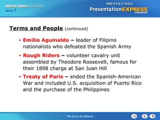 Chapter 25 Section 1
The Cold War Begins
Section 1
The Drive for Reform
Terms and People (continued)
• Emilio Aguinaldo – leader of Filipino
nationalists who defeated the Spanish Army
• Rough Riders – volunteer cavalry unit
assembled by Theodore Roosevelt, famous for
their 1898 charge at San Juan Hill
• Treaty of Paris – ended the Spanish-American
War and included U.S. acquisition of Puerto Rico
and the purchase of the Philippines
 