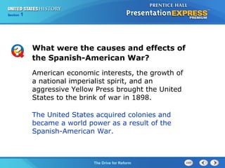 Chapter 25 Section 1
The Cold War Begins
Section 1
The Drive for Reform
What were the causes and effects of
the Spanish-American War?
American economic interests, the growth of
a national imperialist spirit, and an
aggressive Yellow Press brought the United
States to the brink of war in 1898.
The United States acquired colonies and
became a world power as a result of the
Spanish-American War.
 