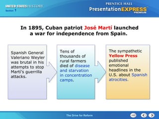 Chapter 25 Section 1
The Cold War Begins
Section 1
The Drive for Reform
Tens of
thousands of
rural farmers
died of disease
and starvation
in concentration
camps.
In 1895, Cuban patriot José Martí launched
a war for independence from Spain.
Spanish General
Valeriano Weyler
was brutal in his
attempts to stop
Martí’s guerrilla
attacks.
The sympathetic
Yellow Press
published
emotional
headlines in the
U.S. about Spanish
atrocities.
 