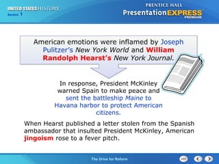 Chapter 25 Section 1
The Cold War Begins
Section 1
The Drive for Reform
American emotions were inflamed by Joseph
Pulitzer’s New York World and William
Randolph Hearst’s New York Journal.
In response, President McKinley
warned Spain to make peace and
sent the battleship Maine to
Havana harbor to protect American
citizens.
When Hearst published a letter stolen from the Spanish
ambassador that insulted President McKinley, American
jingoism rose to a fever pitch.
 