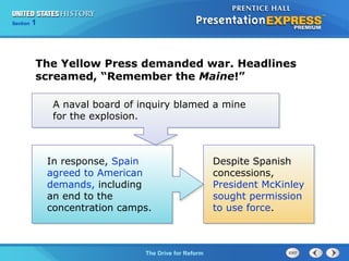 Chapter 25 Section 1
The Cold War Begins
Section 1
The Drive for Reform
A naval board of inquiry blamed a mine
for the explosion.
The Yellow Press demanded war. Headlines
screamed, “Remember the Maine!”
In response, Spain
agreed to American
demands, including
an end to the
concentration camps.
Despite Spanish
concessions,
President McKinley
sought permission
to use force.
 