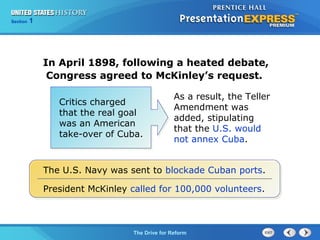Chapter 25 Section 1
The Cold War Begins
Section 1
The Drive for Reform
In April 1898, following a heated debate,
Congress agreed to McKinley’s request.
The U.S. Navy was sent to blockade Cuban ports.
President McKinley called for 100,000 volunteers.
Critics charged
that the real goal
was an American
take-over of Cuba.
As a result, the Teller
Amendment was
added, stipulating
that the U.S. would
not annex Cuba.
 