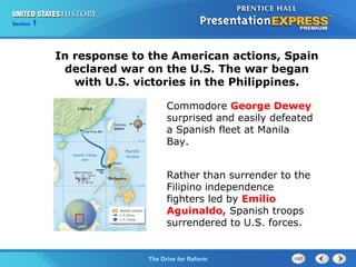 Chapter 25 Section 1
The Cold War Begins
Section 1
The Drive for Reform
Commodore George Dewey
surprised and easily defeated
a Spanish fleet at Manila
Bay.
Rather than surrender to the
Filipino independence
fighters led by Emilio
Aguinaldo, Spanish troops
surrendered to U.S. forces.
In response to the American actions, Spain
declared war on the U.S. The war began
with U.S. victories in the Philippines.
 