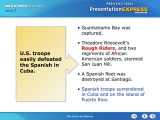 Chapter 25 Section 1
The Cold War Begins
Section 1
The Drive for Reform
• Guantanamo Bay was
captured.
• Theodore Roosevelt’s
Rough Riders, and two
regiments of African
American soldiers, stormed
San Juan Hill.
• A Spanish fleet was
destroyed at Santiago.
• Spanish troops surrendered
in Cuba and on the island of
Puerto Rico.
U.S. troops
easily defeated
the Spanish in
Cuba.
 