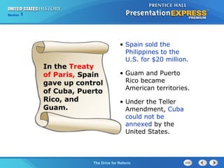 Chapter 25 Section 1
The Cold War Begins
Section 1
The Drive for Reform
• Spain sold the
Philippines to the
U.S. for $20 million.
• Guam and Puerto
Rico became
American territories.
• Under the Teller
Amendment, Cuba
could not be
annexed by the
United States.
In the Treaty
of Paris, Spain
gave up control
of Cuba, Puerto
Rico, and
Guam.
 
