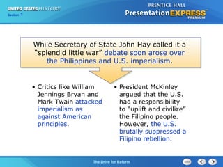 Chapter 25 Section 1
The Cold War Begins
Section 1
The Drive for Reform
While Secretary of State John Hay called it a
“splendid little war” debate soon arose over
the Philippines and U.S. imperialism.
• President McKinley
argued that the U.S.
had a responsibility
to “uplift and civilize”
the Filipino people.
However, the U.S.
brutally suppressed a
Filipino rebellion.
• Critics like William
Jennings Bryan and
Mark Twain attacked
imperialism as
against American
principles.
 