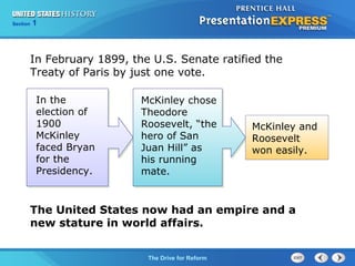 Chapter 25 Section 1
The Cold War Begins
Section 1
The Drive for Reform
In February 1899, the U.S. Senate ratified the
Treaty of Paris by just one vote.
In the
election of
1900
McKinley
faced Bryan
for the
Presidency.
McKinley and
Roosevelt
won easily.
McKinley chose
Theodore
Roosevelt, “the
hero of San
Juan Hill” as
his running
mate.
The United States now had an empire and a
new stature in world affairs.
 