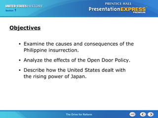 Chapter 25 Section 1
The Cold War Begins
Section 1
The Drive for Reform
• Examine the causes and consequences of the
Philippine insurrection.
• Analyze the effects of the Open Door Policy.
• Describe how the United States dealt with
the rising power of Japan.
Objectives
 