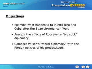 Chapter 25 Section 1
The Cold War Begins
Section 1
The Drive for Reform
• Examine what happened to Puerto Rico and
Cuba after the Spanish-American War.
• Analyze the effects of Roosevelt’s “big stick”
diplomacy.
• Compare Wilson’s “moral diplomacy” with the
foreign policies of his predecessors.
Objectives
 