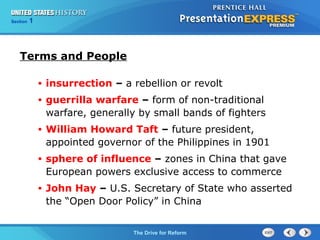 Chapter 25 Section 1
The Cold War Begins
Section 1
The Drive for Reform
Terms and People
• insurrection – a rebellion or revolt
• guerrilla warfare – form of non-traditional
warfare, generally by small bands of fighters
• William Howard Taft – future president,
appointed governor of the Philippines in 1901
• sphere of influence – zones in China that gave
European powers exclusive access to commerce
• John Hay – U.S. Secretary of State who asserted
the “Open Door Policy” in China
 