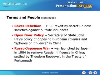 Chapter 25 Section 1
The Cold War Begins
Section 1
The Drive for Reform
Terms and People (continued)
• Boxer Rebellion – 1900 revolt by secret Chinese
societies against outside influences
• Open Door Policy – Secretary of State John
Hay’s policy of opposing European colonies and
“spheres of influence” in China
• Russo-Japanese War – war launched by Japan
in 1904 to remove Russian influence in China;
settled by Theodore Roosevelt in the Treaty of
Portsmouth
 