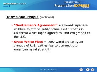 Chapter 25 Section 1
The Cold War Begins
Section 1
The Drive for Reform
Terms and People (continued)
• “Gentlemen’s Agreement” – allowed Japanese
children to attend public schools with whites in
California while Japan agreed to limit emigration to
the U.S.
• Great White Fleet – 1907 world cruise by an
armada of U.S. battleships to demonstrate
American naval strength
 