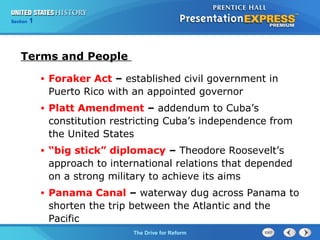 Chapter 25 Section 1
The Cold War Begins
Section 1
The Drive for Reform
Terms and People
• Foraker Act – established civil government in
Puerto Rico with an appointed governor
• Platt Amendment – addendum to Cuba’s
constitution restricting Cuba’s independence from
the United States
• “big stick” diplomacy – Theodore Roosevelt’s
approach to international relations that depended
on a strong military to achieve its aims
• Panama Canal – waterway dug across Panama to
shorten the trip between the Atlantic and the
Pacific
 