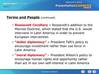 Chapter 25 Section 1
The Cold War Begins
Section 1
The Drive for Reform
Terms and People (continued)
• Roosevelt Corollary – Roosevelt’s addition to the
Monroe Doctrine, which stated that the U.S. would
intervene in Latin America in order to prevent
European intervention
• “dollar diplomacy” – President Taft’s policy to
encourage investment rather than use force in
Latin America
• “moral diplomacy” – President Wilson’s policy to
encourage human rights and opportunity rather
than act in our own self-interest in Latin America
 