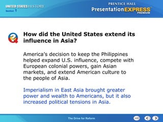 Chapter 25 Section 1
The Cold War Begins
Section 1
The Drive for Reform
How did the United States extend its
influence in Asia?
America’s decision to keep the Philippines
helped expand U.S. influence, compete with
European colonial powers, gain Asian
markets, and extend American culture to
the people of Asia.
Imperialism in East Asia brought greater
power and wealth to Americans, but it also
increased political tensions in Asia.
 