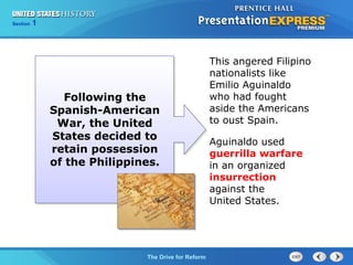 Chapter 25 Section 1
The Cold War Begins
Section 1
The Drive for Reform
This angered Filipino
nationalists like
Emilio Aguinaldo
who had fought
aside the Americans
to oust Spain.
Aguinaldo used
guerrilla warfare
in an organized
insurrection
against the
United States.
Following the
Spanish-American
War, the United
States decided to
retain possession
of the Philippines.
 