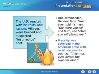 Chapter 25 Section 1
The Cold War Begins
Section 1
The Drive for Reform
• One commander,
General Jacob Smith,
even told his men,
“the more you kill
and burn, the better
you will please me.”
• Brutality was
defended in the
American press with
racist statements
such as, “they must
yield before the
superior race.”
The U.S. reacted
with brutality and
racism. Villages
were burned and
suspected
“insurrectos”
shot.
 