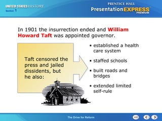 Chapter 25 Section 1
The Cold War Begins
Section 1
The Drive for Reform
In 1901 the insurrection ended and William
Howard Taft was appointed governor.
• established a health
care system
• staffed schools
• built roads and
bridges
• extended limited
self-rule
Taft censored the
press and jailed
dissidents, but
he also:
 