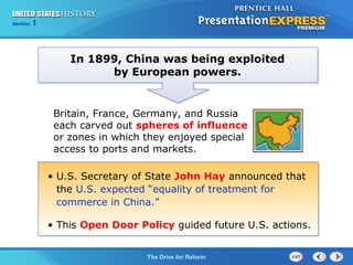 Chapter 25 Section 1
The Cold War Begins
Section 1
The Drive for Reform
• U.S. Secretary of State John Hay announced that
the U.S. expected “equality of treatment for
commerce in China.”
• This Open Door Policy guided future U.S. actions.
In 1899, China was being exploited
by European powers.
Britain, France, Germany, and Russia
each carved out spheres of influence
or zones in which they enjoyed special
access to ports and markets.
 