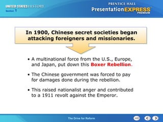 Chapter 25 Section 1
The Cold War Begins
Section 1
The Drive for Reform
In 1900, Chinese secret societies began
attacking foreigners and missionaries.
• A multinational force from the U.S., Europe,
and Japan, put down this Boxer Rebellion.
• The Chinese government was forced to pay
for damages done during the rebellion.
• This raised nationalist anger and contributed
to a 1911 revolt against the Emperor.
 