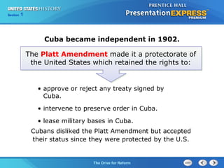 Chapter 25 Section 1
The Cold War Begins
Section 1
The Drive for Reform
Cubans disliked the Platt Amendment but accepted
their status since they were protected by the U.S.
The Platt Amendment made it a protectorate of
the United States which retained the rights to:
Cuba became independent in 1902.
• approve or reject any treaty signed by
Cuba.
• intervene to preserve order in Cuba.
• lease military bases in Cuba.
 