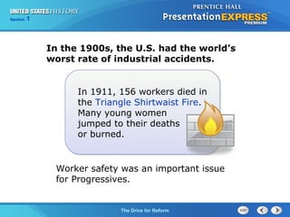 Chapter 25 Section 1
The Cold War Begins
Section 1
The Drive for Reform
In 1911, 156 workers died in
the Triangle Shirtwaist Fire.
Many young women
jumped to their deaths
or burned.
In the 1900s, the U.S. had the world’s
worst rate of industrial accidents.
Worker safety was an important issue
for Progressives.
 