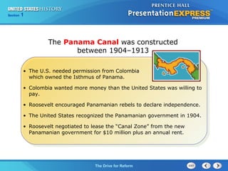 Chapter 25 Section 1
The Cold War Begins
Section 1
The Drive for Reform
• The U.S. needed permission from Colombia
which owned the Isthmus of Panama.
• Colombia wanted more money than the United States was willing to
pay.
• Roosevelt encouraged Panamanian rebels to declare independence.
• The United States recognized the Panamanian government in 1904.
• Roosevelt negotiated to lease the “Canal Zone” from the new
Panamanian government for $10 million plus an annual rent.
The Panama Canal was constructed
between 1904–1913
 