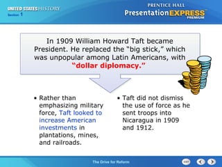 Chapter 25 Section 1
The Cold War Begins
Section 1
The Drive for Reform
• Rather than
emphasizing military
force, Taft looked to
increase American
investments in
plantations, mines,
and railroads.
In 1909 William Howard Taft became
President. He replaced the “big stick,” which
was unpopular among Latin Americans, with
“dollar diplomacy.”
• Taft did not dismiss
the use of force as he
sent troops into
Nicaragua in 1909
and 1912.
 