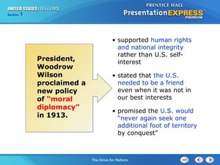 Chapter 25 Section 1
The Cold War Begins
Section 1
The Drive for Reform
President,
Woodrow
Wilson
proclaimed a
new policy
of “moral
diplomacy”
in 1913.
• supported human rights
and national integrity
rather than U.S. self-
interest
• stated that the U.S.
needed to be a friend
even when it was not in
our best interests
• promised the U.S. would
“never again seek one
additional foot of territory
by conquest”
 