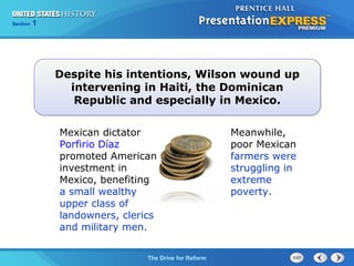 Chapter 25 Section 1
The Cold War Begins
Section 1
The Drive for Reform
Despite his intentions, Wilson wound up
intervening in Haiti, the Dominican
Republic and especially in Mexico.
Mexican dictator
Porfirio Díaz
promoted American
investment in
Mexico, benefiting
a small wealthy
upper class of
landowners, clerics
and military men.
Meanwhile,
poor Mexican
farmers were
struggling in
extreme
poverty.
 