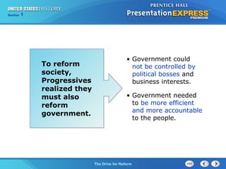 Chapter 25 Section 1
The Cold War Begins
Section 1
The Drive for Reform
To reform
society,
Progressives
realized they
must also
reform
government.
• Government could
not be controlled by
political bosses and
business interests.
• Government needed
to be more efficient
and more accountable
to the people.
 