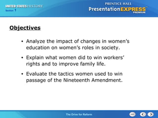 Chapter 25 Section 1
The Cold War Begins
Section 1
The Drive for Reform
• Analyze the impact of changes in women’s
education on women’s roles in society.
• Explain what women did to win workers’
rights and to improve family life.
• Evaluate the tactics women used to win
passage of the Nineteenth Amendment.
Objectives
 