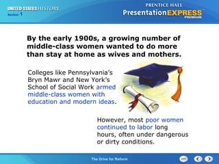 Chapter 25 Section 1
The Cold War Begins
Section 1
The Drive for Reform
However, most poor women
continued to labor long
hours, often under dangerous
or dirty conditions.
By the early 1900s, a growing number of
middle-class women wanted to do more
than stay at home as wives and mothers.
Colleges like Pennsylvania’s
Bryn Mawr and New York’s
School of Social Work armed
middle-class women with
education and modern ideas.
 