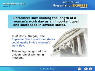Chapter 25 Section 1
The Cold War Begins
Section 1
The Drive for Reform
In Muller v. Oregon, the
Supreme Court ruled that states
could legally limit a women’s
work day.
This ruling recognized the
unique role of women as
mothers.
Reformers saw limiting the length of a
woman’s work day as an important goal
and succeeded in several states.
 