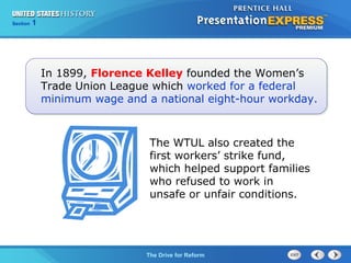 Chapter 25 Section 1
The Cold War Begins
Section 1
The Drive for Reform
In 1899, Florence Kelley founded the Women’s
Trade Union League which worked for a federal
minimum wage and a national eight-hour workday.
The WTUL also created the
first workers’ strike fund,
which helped support families
who refused to work in
unsafe or unfair conditions.
 