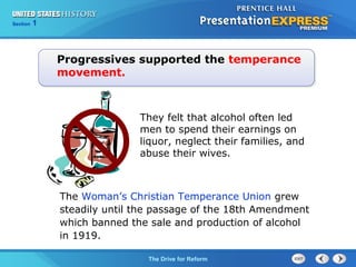 Chapter 25 Section 1
The Cold War Begins
Section 1
The Drive for Reform
The Woman’s Christian Temperance Union grew
steadily until the passage of the 18th Amendment
which banned the sale and production of alcohol
in 1919.
Progressives supported the temperance
movement.
They felt that alcohol often led
men to spend their earnings on
liquor, neglect their families, and
abuse their wives.
 