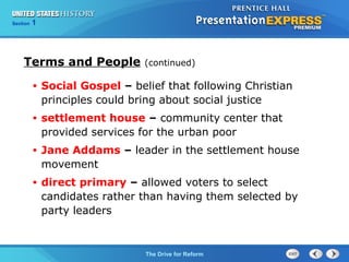 Chapter 25 Section 1
The Cold War Begins
Section 1
The Drive for Reform
Terms and People (continued)
• Social Gospel – belief that following Christian
principles could bring about social justice
• settlement house – community center that
provided services for the urban poor
• Jane Addams – leader in the settlement house
movement
• direct primary – allowed voters to select
candidates rather than having them selected by
party leaders
 