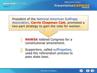 Chapter 25 Section 1
The Cold War Begins
Section 1
The Drive for Reform
President of the National American Suffrage
Association, Carrie Chapman Catt, promoted a
two-part strategy to gain the vote for women.
NAWSA lobbied Congress for a
constitutional amendment.
Supporters, called suffragettes,
used the referendum process to
pass state laws.
1
2
 