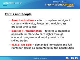 Chapter 25 Section 1
The Cold War Begins
Section 1
The Drive for Reform
Terms and People
• Americanization – effort to replace immigrant
customs with white, Protestant, middle-class
practices and values
• Booker T. Washington – favored a gradualist
approach for blacks to earn rights through
economic progress and employment in the
skilled trades
• W.E.B. Du Bois – demanded immediate and full
rights for blacks as guaranteed by the Constitution
 