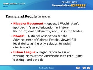 Chapter 25 Section 1
The Cold War Begins
Section 1
The Drive for Reform
Terms and People (continued)
• Niagara Movement – opposed Washington’s
approach; favored education in history,
literature, and philosophy, not just in the trades
• NAACP – National Association for the
Advancement of Colored People, viewed full
legal rights as the only solution to racial
discrimination
• Urban League – organization to assist
working class African Americans with relief, jobs,
clothing, and schools
 