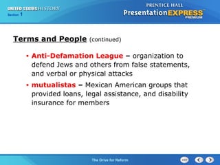 Chapter 25 Section 1
The Cold War Begins
Section 1
The Drive for Reform
• Anti-Defamation League – organization to
defend Jews and others from false statements,
and verbal or physical attacks
• mutualistas – Mexican American groups that
provided loans, legal assistance, and disability
insurance for members
Terms and People (continued)
 