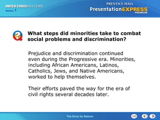 Chapter 25 Section 1
The Cold War Begins
Section 1
The Drive for Reform
Prejudice and discrimination continued
even during the Progressive era. Minorities,
including African Americans, Latinos,
Catholics, Jews, and Native Americans,
worked to help themselves.
Their efforts paved the way for the era of
civil rights several decades later.
What steps did minorities take to combat
social problems and discrimination?
 