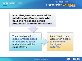 Chapter 25 Section 1
The Cold War Begins
Section 1
The Drive for Reform
Most Progressives were white,
middle-class Protestants who
held the racial and ethnic
prejudices common in that era.
They envisioned a
model America based
on Protestant ethics
and a white middle-
class lifestyle.
As a result, they
were often hostile
to minority or
immigrant
cultures.
 