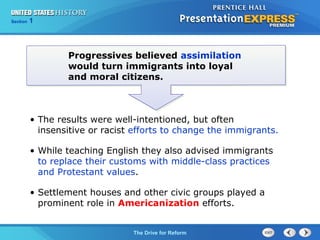 Chapter 25 Section 1
The Cold War Begins
Section 1
The Drive for Reform
Progressives believed assimilation
would turn immigrants into loyal
and moral citizens.
• The results were well-intentioned, but often
insensitive or racist efforts to change the immigrants.
• While teaching English they also advised immigrants
to replace their customs with middle-class practices
and Protestant values.
• Settlement houses and other civic groups played a
prominent role in Americanization efforts.
 