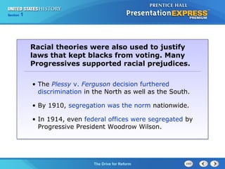 Chapter 25 Section 1
The Cold War Begins
Section 1
The Drive for Reform
• The Plessy v. Ferguson decision furthered
discrimination in the North as well as the South.
• By 1910, segregation was the norm nationwide.
• In 1914, even federal offices were segregated by
Progressive President Woodrow Wilson.
Racial theories were also used to justify
laws that kept blacks from voting. Many
Progressives supported racial prejudices.
 