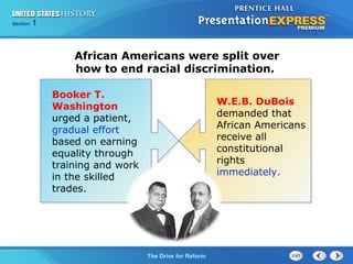 Chapter 25 Section 1
The Cold War Begins
Section 1
The Drive for Reform
African Americans were split over
how to end racial discrimination.
Booker T.
Washington
urged a patient,
gradual effort
based on earning
equality through
training and work
in the skilled
trades.
W.E.B. DuBois
demanded that
African Americans
receive all
constitutional
rights
immediately.
 